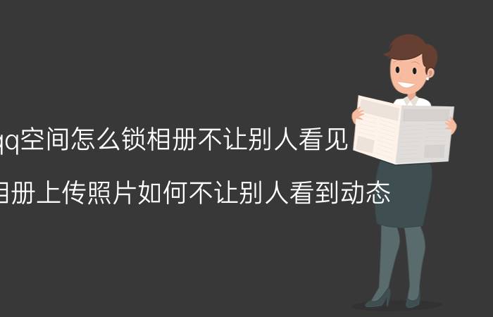 qq空间怎么锁相册不让别人看见 QQ相册上传照片如何不让别人看到动态？